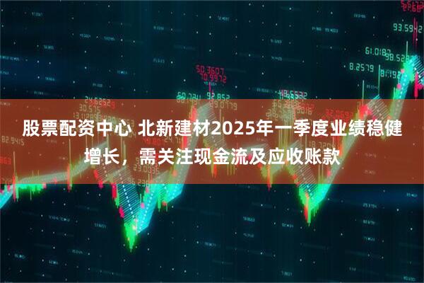 股票配資中心 北新建材2025年一季度業(yè)績(jī)穩(wěn)健增長(zhǎng)，需關(guān)注現(xiàn)金流及應(yīng)收賬款