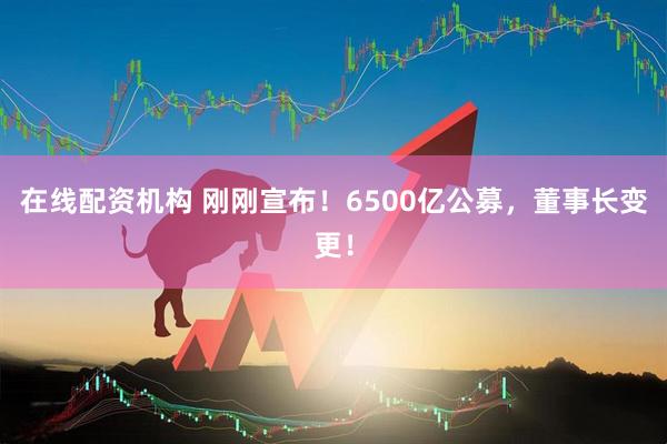 在線配資機(jī)構(gòu) 剛剛宣布！6500億公募，董事長變更！