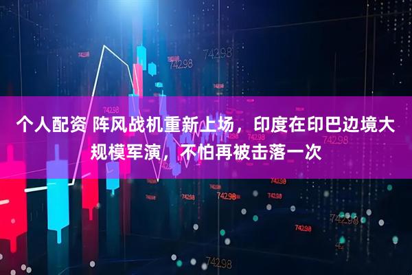 個人配資 陣風戰(zhàn)機重新上場，印度在印巴邊境大規(guī)模軍演，不怕再被擊落一次