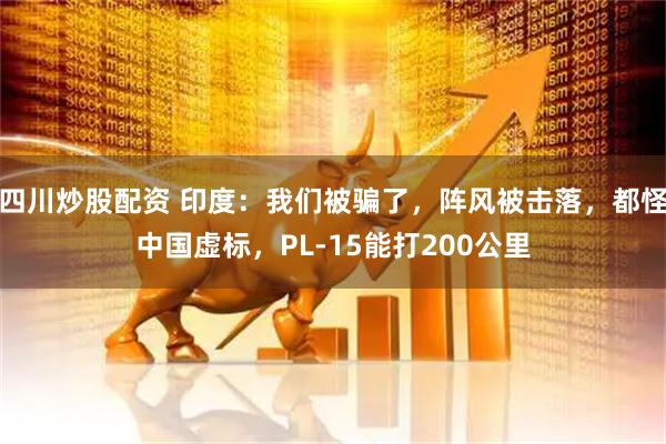 四川炒股配資 印度：我們被騙了，陣風(fēng)被擊落，都怪中國(guó)虛標(biāo)，PL-15能打200公里