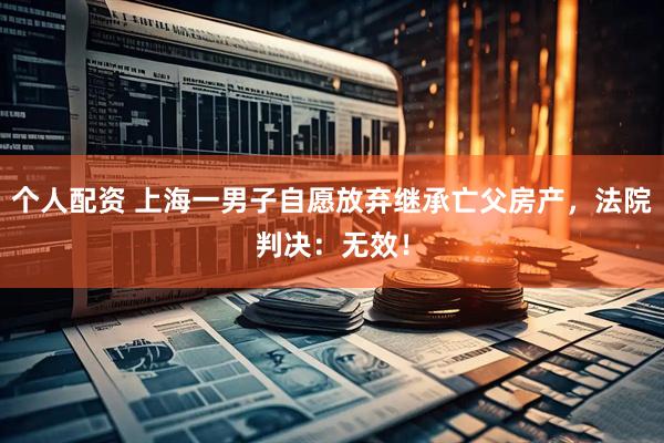 個人配資 上海一男子自愿放棄繼承亡父房產(chǎn)，法院判決：無效！