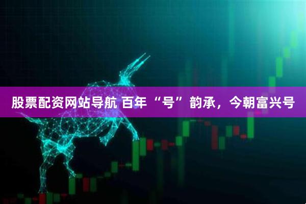 股票配資網(wǎng)站導航 百年 “號” 韻承，今朝富興號